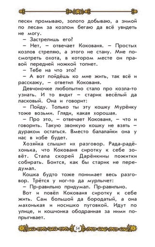54
пески промываю, золото добываю, а зимой
по лесам за козлом бегаю да всё увидеть
не могу.
– Застрелишь его?
– Нет, – отвечает Кокованя. – Простых
козлов стреляю, а этого не стану. Мне по-
смотреть охота, в котором месте он пра-
вой передней ножкой топнет.
– Тебе на что это?
– А вот пойдёшь ко мне жить, так всё и
расскажу, – ответил Кокованя.
Девчоночке любопытно стало про козла-то
узнать. И то видит – старик весёлый да
ласковый. Она и говорит:
– Пойду. Только ты эту кошку Мурёнку
тоже возьми. Гляди, какая хорошая.
– Про это, – отвечает Кокованя, – что и
говорить. Такую звонкую кошку не взять –
дураком остаться. Вместо балалайки она у
нас в избе будет.
Хозяйка слышит их разговор. Рада-радё-
хонька, что Кокованя сиротку к себе зо-
вёт. Стала скорей Дарёнкины пожитки
собирать. Боится, как бы старик не пере-
думал.
Кошка будто тоже понимает весь разго-
вор. Трётся у ног-то да мурлычет:
– Пр-равильно придумал. Пр-равильно.
Вот и повёл Кокованя сиротку к себе
жить. Сам большой да бородатый, а она
махонькая и носишко пуговкой. Идут по
улице, и кошчонка ободранная за ними по-
прыгивает.
 