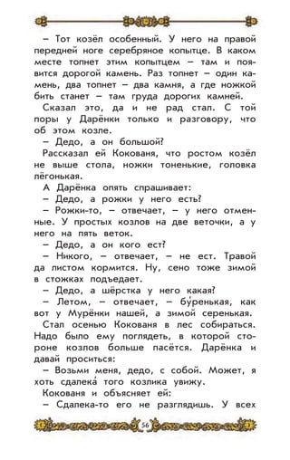 56
– Тот козёл особенный. У него на правой
передней ноге серебряное копытце. В каком
месте топнет этим копытцем – там и поя-
вится дорогой камень. Раз топнет – один ка-
мень, два топнет – два камня, а где ножкой
бить станет – там груда дорогих камней.
Сказал это, да и не рад стал. С той
поры у Дарёнки только и разговору, что
об этом козле.
– Дедо, а он большой?
Рассказал ей Кокованя, что ростом козёл
не выше стола, ножки тоненькие, головка
лёгонькая.
А Дарёнка опять спрашивает:
– Дедо, а рожки у него есть?
– Рожки-то, – отвечает, – у него отмен-
ные. У простых козлов на две веточки, а у
него на пять веток.
– Дедо, а он кого ест?
– Никого, – отвечает, – не ест. Травой
да листом кормится. Ну, сено тоже зимой
в стожках подъедает.
– Дедо, а шёрстка у него какая?
– Летом, – отвечает, – бу’ренькая, как
вот у Мурёнки нашей, а зимой серенькая.
Стал осенью Кокованя в лес собираться.
Надо было ему поглядеть, в которой сто-
роне козлов больше пасётся. Дарёнка и
давай проситься:
– Возьми меня, дедо, с собой. Может, я
хоть сдалека’ того козлика увижу.
Кокованя и объясняет ей:
– Сдалека-то его не разглядишь. У всех
 