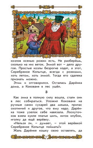 57
козлов осенью рожки есть. Не разберёшь,
сколько на них веток. Зимой вот – дело дру-
гое. Простые козлы безрогие ходят, а этот,
Серебряное Копытце, всегда с рожками,
хоть летом, хоть зимой. Тогда его сдалека
признать можно.
Этим и отговорился. Осталась Дарёнка
дома, а Кокованя в лес ушёл.
3
Как зима в полную силу вошла, стали они
в лес собираться. Уложил Кокованя на
ручные санки сухарей два мешка, припас
охотничий и другое, что ему надо. Дарён-
ка тоже узелок себе навязала. Лоскуточ-
ков взяла кукле платье шить, ниток клубок,
иголку да ещё верёвку.
«Нельзя ли, – думает, – этой верёвкой
Серебряное Копытце поймать?»
Жаль Дарёнке кошку свою оставлять, да
 