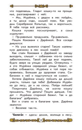 58
что поделаешь. Гладит кошку-то на проща-
нье, разговаривает с ней:
– Мы, Мурёнка, с дедом в лес пойдём,
а ты дома сиди, мышей лови. Как уви-
дим Серебряное Копытце, так и воротимся.
Я тебе тогда всё расскажу.
Кошка лукаво посматривает, а сама
мурлычет:
– Пр-равильно придумала. Пр-равильно.
Пошли Кокованя с Дарёнкой. Все соседи
дивуются:
– Из ума выжился старик! Такую малень-
кую девчонку в лес зимой повёл!
Как стали Кокованя с Дарёнкой из заводу
выходить, слышат – собачонки что-то сильно
забеспокоились. Такой лай да визг подняли,
будто зверя на улицах увидали. Оглянулись –
а это Мурёнка серединой улицы бежит, от
собак отбивается. Мурёнка к той поре по-
правилась. Большая да здоровая стала. Со-
бачонки к ней и подступиться не смеют.
Хотела Дарёнка кошку поймать да домой
унести, только где тебе! Добежала Мурён-
ка до лесу, да и на сосну. Пойди поймай!
Покричала Дарёнка, не могла кошку
приманить. Что делать? Пошли дальше. Гля-
дят – Мурёнка стороной бежит. Так и до
балагана* добралась.
Вот и стало их в балагане трое. Дарёнка
хвалится:
– Веселее так-то.
*Балага
,
н – здесь: домик, жилище в лесу.
 