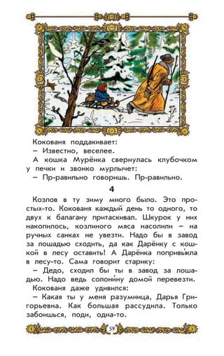 59
Кокованя поддакивает:
– Известно, веселее.
А кошка Мурёнка свернулась клубочком
у печки и звонко мурлычет:
– Пр-равильно говоришь. Пр-равильно.
4
Козлов в ту зиму много было. Это про-
стых-то. Кокованя каждый день то одного, то
двух к балагану притаскивал. Шкурок у них
накопилось, козлиного мяса насолили – на
ручных санках не увезти. Надо бы в завод
за лошадью сходить, да как Дарёнку с кош-
кой в лесу оставить! А Дарёнка попривы’кла
в лесу-то. Сама говорит старику:
– Дедо, сходил бы ты в завод за лоша-
дью. Надо ведь солони’ну домой перевезти.
Кокованя даже удивился:
– Какая ты у меня разумница, Дарья Гри-
горьевна. Как большая рассудила. Только
забоишься, поди, одна-то.
 