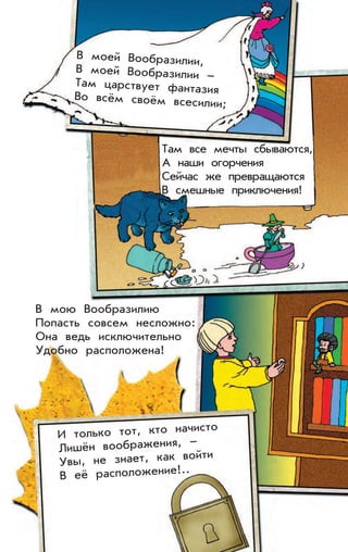 В моей Вообразилии,
В моей Вообразилии –
Там царствует фантазия
Во всём своём всесилии;
Там все мечты сбываются,
А наши огорчения
Сейчас же превращаются
В смешные приключения!
И только тот, кто начисто
Лишён воображения, –
Увы, не знает, как войти
В её расположение!..
В мою Вообразилию
Попасть совсем несложно:
Она ведь исключительно
Удобно расположена!
 