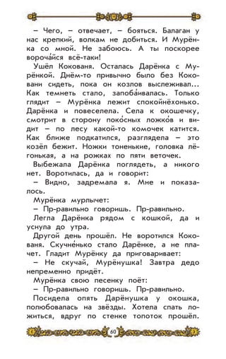60
– Чего, – отвечает, – бояться. Балаган у
нас крепкий, волкам не добиться. И Мурён-
ка со мной. Не забоюсь. А ты поскорее
вороча’йся всё-таки!
Ушёл Кокованя. Осталась Дарёнка с Му-
рёнкой. Днём-то привычно было без Коко-
вани сидеть, пока он козлов выслеживал...
Как темнеть стало, запоба’ивалась. Только
глядит – Мурёнка лежит спокойнёхонько.
Дарёнка и повеселела. Села к окошечку,
смотрит в сторону поко’сных ложко’в и ви-
дит – по лесу какой-то комочек катится.
Как ближе подкатился, разглядела – это
козёл бежит. Ножки тоненькие, головка лё-
гонькая, а на рожках по пяти веточек.
Выбежала Дарёнка поглядеть, а никого
нет. Воротилась, да и говорит:
– Видно, задремала я. Мне и показа-
лось.
Мурёнка мурлычет:
– Пр-равильно говоришь. Пр-равильно.
Легла Дарёнка рядом с кошкой, да и
уснула до утра.
Другой день прошёл. Не воротился Коко-
ваня. Скучне’нько стало Дарёнке, а не пла-
чет. Гладит Мурёнку да приговаривает:
– Не скучай, Мурёнушка! Завтра дедо
непременно придёт.
Мурёнка свою песенку поёт:
– Пр-равильно говоришь. Пр-равильно.
Посидела опять Дарёнушка у окошка,
полюбовалась на звёзды. Хотела спать ло-
житься, вдруг по стенке топоток прошёл.
 