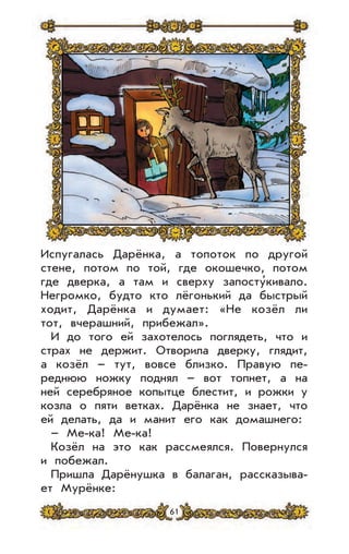 61
Испугалась Дарёнка, а топоток по другой
стене, потом по той, где окошечко, потом
где дверка, а там и сверху запосту’кивало.
Негромко, будто кто лёгонький да быстрый
ходит, Дарёнка и думает: «Не козёл ли
тот, вчерашний, прибежал».
И до того ей захотелось поглядеть, что и
страх не держит. Отворила дверку, глядит,
а козёл – тут, вовсе близко. Правую пе-
реднюю ножку поднял – вот топнет, а на
ней серебряное копытце блестит, и рожки у
козла о пяти ветках. Дарёнка не знает, что
ей делать, да и манит его как домашнего:
– Ме-ка! Ме-ка!
Козёл на это как рассмеялся. Повернулся
и побежал.
Пришла Дарёнушка в балаган, рассказыва-
ет Мурёнке:
 