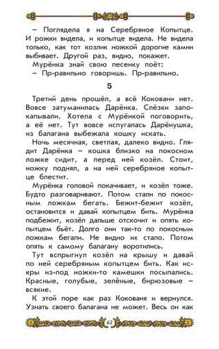 62
– Поглядела я на Серебряное Копытце.
И рожки видела, и копытце видела. Не видела
только, как тот козлик ножкой дорогие камни
выбивает. Другой раз, видно, покажет.
Мурёнка знай свою песенку поёт:
– Пр-равильно говоришь. Пр-равильно.
5
Третий день прошёл, а всё Коковани нет.
Вовсе затуманилась Дарёнка. Слёзки запо-
капывали. Хотела с Мурёнкой поговорить,
а её нет. Тут вовсе испугалась Дарёнушка,
из балагана выбежала кошку искать.
Ночь месячная, светлая, далеко видно. Гля-
дит Дарёнка – кошка близко на покосном
ложке сидит, а перед ней козёл. Стоит,
ножку поднял, а на ней серебряное копыт-
це блестит.
Мурёнка головой покачивает, и козёл тоже.
Будто разговаривают. Потом стали по покос-
ным ложкам бегать. Бежит-бежит козёл,
остановится и давай копытцем бить. Мурёнка
подбежит, козёл дальше отскочит и опять ко-
пытцем бьёт. Долго они так-то по покосным
ложкам бегали. Не видно их стало. Потом
опять к самому балагану воротились.
Тут вспрыгнул козёл на крышу и давай
по ней серебряным копытцем бить. Как ис-
кры из-под ножки-то камешки посыпались.
Красные, голубые, зелёные, бирюзовые –
всякие.
К этой поре как раз Кокованя и вернулся.
Узнать своего балагана не может. Весь он как
 