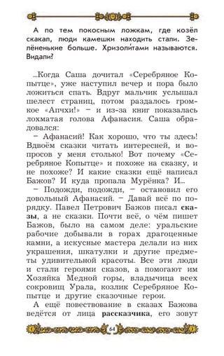 64
А по тем покосным ложкам, где козёл
скакал, люди камешки находить стали. Зе-
лёненькие больше. Хризоли’тами называются.
Видали?
...Когда Саша дочитал «Серебряное Ко-
пытце», уже наступил вечер и пора было
ложиться спать. Вдруг мальчик услышал
шелест страниц, потом раздалось гром-
кое «Апчхи!» – и из-за книг показалась
лохматая голова Афанасия. Саша обра-
довался:
– Афанасий! Как хорошо, что ты здесь!
Вдвоём сказки читать интересней, и во-
просов у меня столько! Вот почему «Се-
ребряное Копытце» и похоже на сказку, и
не похоже? И какие сказки ещё написал
Бажов? И куда пропала Мурёнка? И...
– Подожди, подожди, – остановил его
довольный Афанасий. – Давай всё по по-
рядку. Павел Петрович Бажов писал ска-
зы, а не сказки. Почти всё, о чём пишет
Бажов, было на самом деле: уральские
рабочие добывали в горах драгоценные
камни, а искусные мастера делали из них
украшения, шкатулки и другие предме-
ты удивительной красоты. Все эти люди
и стали героями сказов, а помогают им
Хозяйка Медной горы, владычица всех
сокровищ Урала, козлик Серебряное Ко-
пытце и другие сказочные герои.
А ещё повествование в сказах Бажова
ведётся от лица рассказчика, его зовут
 