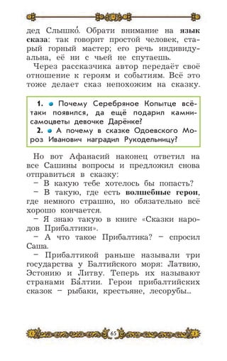 65
дед Слышко
,
. Обрати внимание на язык
сказа: так говорит простой человек, ста-
рый горный мастер; его речь индивиду-
альна, её ни с чьей не спутаешь.
Через рассказчика автор передаёт своё
отношение к героям и событиям. Всё это
тоже делает сказ непохожим на сказку.
1. Почему Серебряное Копытце всё-
таки появился, да ещё подарил камни-
самоцветы девочке Дарёнке?
2. А почему в сказке Одоевского Мо-
роз Иванович наградил Рукодельницу?
Но вот Афанасий наконец ответил на
все Сашины вопросы и предложил снова
отправиться в сказку:
– В какую тебе хотелось бы попасть?
– В такую, где есть волшебные герои,
где немного страшно, но обязательно всё
хорошо кончается.
– Я знаю такую в книге «Сказки наро-
дов Прибалтики».
– А что такое Прибалтика? – спросил
Саша.
– Прибалтикой раньше называли три
государства у Балтийского моря: Латвию,
Эстонию и Литву. Теперь их называют
странами Ба
,
лтии. Герои прибалтийских
сказок – рыбаки, крестьяне, лесорубы...
 