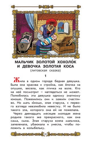 66
МАЛЬЧИК ЗОЛОТОЙ ХОХОЛОК
И ДЕВОЧКА ЗОЛОТАЯ КОСА
(литовская сказка)
1
Жила в одном городе бедная девушка.
Была она красива и стройна, как ёлочка на
опушке, весела, как птичка на воле. Кто
на неё посмотрит – наглядеться не может.
Полюбилась эта девушка одному знатному
юноше. Поженились они и зажили счастли-
во. Но мать ю’ноши, злая старуха, с перво-
го взгляда невзлюбила невестку. И не было
такого зла, которого она ей не пожелала.
Через двенадцать месяцев молодая жена
родила такого же прекрасного, как она
сама, сына. Злая старуха взяла мальчика,
запеленала, убаюкала и унесла, чтобы по-
ложить в колыбельку.
,
 
