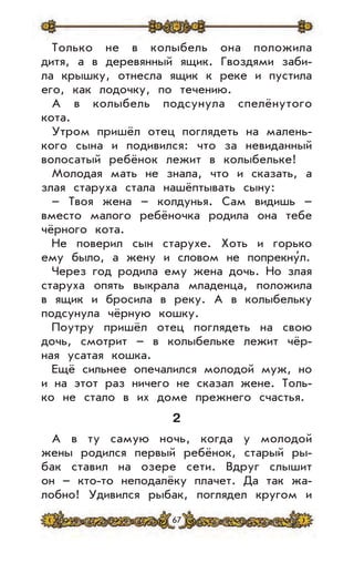 67
Только не в колыбель она положила
дитя, а в деревянный ящик. Гвоздями заби-
ла крышку, отнесла ящик к реке и пустила
его, как лодочку, по течению.
А в колыбель подсунула спелёнутого
кота.
Утром пришёл отец поглядеть на малень-
кого сына и подивился: что за невиданный
волосатый ребёнок лежит в колыбельке!
Молодая мать не знала, что и сказать, а
злая старуха стала нашёптывать сыну:
– Твоя жена – колдунья. Сам видишь –
вместо малого ребёночка родила она тебе
чёрного кота.
Не поверил сын старухе. Хоть и горько
ему было, а жену и словом не попрекну’л.
Через год родила ему жена дочь. Но злая
старуха опять выкрала младенца, положила
в ящик и бросила в реку. А в колыбельку
подсунула чёрную кошку.
Поутру пришёл отец поглядеть на свою
дочь, смотрит – в колыбельке лежит чёр-
ная усатая кошка.
Ещё сильнее опечалился молодой муж, но
и на этот раз ничего не сказал жене. Толь-
ко не стало в их доме прежнего счастья.
2
А в ту самую ночь, когда у молодой
жены родился первый ребёнок, старый ры-
бак ставил на озере сети. Вдруг слышит
он – кто-то неподалёку плачет. Да так жа-
лобно! Удивился рыбак, поглядел кругом и
 
