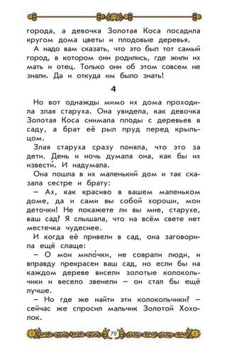 70
города, а девочка Золотая Коса посадила
кругом дома цветы и плодовые деревья.
А надо вам сказать, что это был тот самый
город, в котором они родились, где жили их
мать и отец. Только они об этом совсем не
знали. Да и откуда им было знать!
4
Но вот однажды мимо их дома проходи-
ла злая старуха. Она увидела, как девочка
Золотая Коса снимала плоды с деревьев в
саду, а брат её рыл пруд перед крыль-
цом.
Злая старуха сразу поняла, что это за
дети. День и ночь думала она, как бы их
извести’. И надумала.
Она пошла в их маленький дом и так ска-
зала сестре и брату:
– Ах, как красиво в вашем маленьком
доме, да и сами вы собой хороши, мои
деточки! Не покажете ли вы мне, старухе,
ваш сад? Я слышала, что на всём свете нет
местечка чудеснее.
И когда её привели в сад, она заговори-
ла ещё слаще:
– О мои мило’чки, не соврали люди, и
вправду прекрасен ваш сад, но если бы на
каждом дереве висели золотые колоколь-
чики и весело звенели – он стал бы ещё
лучше.
– Но где же найти эти колокольчики? –
сейчас же спросил мальчик Золотой Хохо-
лок.
 