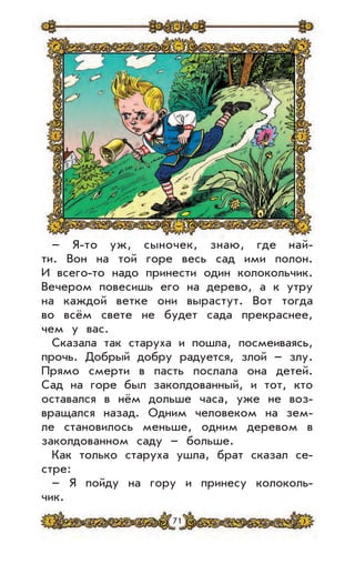 71
– Я-то уж, сыночек, знаю, где най-
ти. Вон на той горе весь сад ими полон.
И всего-то надо принести один колокольчик.
Вечером повесишь его на дерево, а к утру
на каждой ветке они вырастут. Вот тогда
во всём свете не будет сада прекраснее,
чем у вас.
Сказала так старуха и пошла, посмеиваясь,
прочь. Добрый добру радуется, злой – злу.
Прямо смерти в пасть послала она детей.
Сад на горе был заколдованный, и тот, кто
оставался в нём дольше часа, уже не воз-
вращался назад. Одним человеком на зем-
ле становилось меньше, одним деревом в
заколдованном саду – больше.
Как только старуха ушла, брат сказал се-
стре:
– Я пойду на гору и принесу колоколь-
чик.
 
