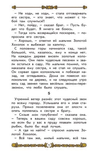 72
– Не ходи, не ходи, – стала отговаривать
его сестра, – кто знает, что может с то-
бой там случиться?!
– Нет, пойду, – сказал брат. – Пусть бу-
дет что будет. Я ничего не боюсь.
– Тогда хоть возвращайся поскорее, – по-
просила его сестра.
– Хорошо, – ответил ей мальчик Золотой
Хохолок и выбежал за калитку.
С половины горы начинался сад, такой
большой, что, казалось, ему и конца нет.
На каждом дереве висели золотые коло-
кольчики. Они пели чудесные песенки и зва-
ли остаться в саду. Но мальчик помнил, что
наказала ему сестра, и не стал их слушать.
Он сорвал один колокольчик и побежал на-
зад, не оглядываясь. Дома он повесил ко-
локольчик на дерево, и на следующее утро
весь сад звенел таким весёлым звоном-пере-
звоном, что любо было слушать.
5
Утренний ветер разнёс этот чудесный звон
по всему городу. Услышала его и злая ста-
руха. Прямо позеленела она от злости и
опять поплелась к сестре и брату.
– Сизые мои голубочки! – сказала она.
– Теперь в вашем саду совсем хорошо,
но если бы у вас в пруду плавали золотые
рыбки, было бы ещё лучше.
– А где их найти? – спросил мальчик Зо-
лотой Хохолок.
– Всё там же, милый мальчик, всё там
 