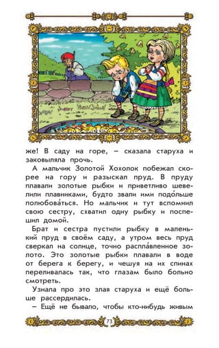 73
же! В саду на горе, – сказала старуха и
заковыляла прочь.
А мальчик Золотой Хохолок побежал ско-
рее на гору и разыскал пруд. В пруду
плавали золотые рыбки и приветливо шеве-
лили плавниками, будто звали ими подо’льше
полюбова’ться. Но мальчик и тут вспомнил
свою сестру, схватил одну рыбку и поспе-
шил домой.
Брат и сестра пустили рыбку в малень-
кий пруд в своём саду, а утром весь пруд
сверкал на солнце, точно распла’вленное зо-
лото. Это золотые рыбки плавали в воде
от берега к берегу, и чешуя на их спинах
переливалась так, что глазам было больно
смотреть.
Узнала про это злая старуха и ещё боль-
ше рассердилась.
– Ещё не бывало, чтобы кто-нибудь живым
 