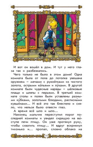 75
И вот он вошёл в дом. И тут у него гла-
за так и разбежались.
Чего только не было в этом доме! Одна
комната была от пола до потолка увешана
оружием – мечами с рукоя’тками из чистого
золота, острыми ко’пьями и лу’ками. В другой
комнате были чудесные наряды – шёлковые
плащи и шляпы с перьями. В третьей ком-
нате столы и полки были уставлены разны-
ми ку’бками, золотыми блюдами, расписны’ми
кувши’нами... И всё это так блестело и сия-
ло, что нельзя было отвести глаз.
А время всё шло и шло...
Наконец мальчик переступил порог по-
следней комнаты и увидел сидящую на вы’-
ступе печи птицу. Он уже протянул руку,
чтобы схватить птицу... И вдруг вскрикнул
тихонько и... пропал, словно облако на
 