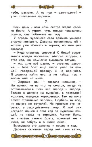 76
небе, растаял. А на пол – дзинг-дзинг! –
упал стеклянный черепо’к.
7
Весь день и всю ночь сестра ждала свое-
го брата. А утром, чуть только показалось
солнце, она побежала на гору.
У ограды чудесного сада девочка увидела
старую женщину. Девочка поклонилась ей и
хотела уже вбежать в ворота, но женщина
сказала:
– Куда спешишь, девочка? С бедой встре-
титься всегда поспеешь. Многие входили в
этот сад, но немногие выходили оттуда.
– Ах, мне всё равно, – ответила девоч-
ка. – Мой брат ещё вчера ушёл за пти-
цей, говорящей правду, и не вернулся.
Я должна найти его, а не найду, так и
жизнь мне не мила.
– Хорошо, иди, – сказала женщина. –
Но помни: ни на что не смотри, нигде не
останавливайся. Беги всё вперёд и вперёд.
Только в домике на лужайке, в последней
комнате, оглядись хорошенько. Там на полу
лежат стеклянные черепки. Подбери их все,
ни одного не оставляй. Не простые это че-
репки, а заколдо’ванные люди. И мой сын
когда-то пошёл в этот сад за чудесной пти-
цей, но назад не вернулся. Может быть,
ты спасёшь своего брата, пожалей же и
меня, не забудь и о моём сыне.
Выслушала это девочка и вошла в сад.
Деревья склоняли перед ней свои ветки,
 