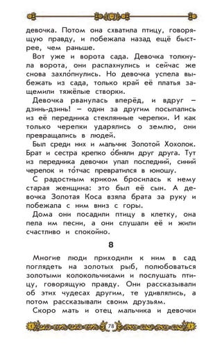 78
девочка. Потом она схватила птицу, говоря-
щую правду, и побежала назад ещё быст-
рее, чем раньше.
Вот уже и ворота сада. Девочка толкну-
ла ворота, они распахнулись и сейчас же
снова захло’пнулись. Но девочка успела вы-
бежать из сада, только край её платья за-
щемили тяжёлые створки.
Девочка рванулась вперёд, и вдруг –
дзинь-дзинь! – один за другим посыпались
из её передника стеклянные черепки. И как
только черепки ударялись о землю, они
превращались в людей.
Был среди них и мальчик Золотой Хохолок.
Брат и сестра крепко о’бняли друг друга. Тут
из передника девочки упал последний, синий
черепок и то’тчас превратился в юношу.
С радостным криком бросилась к нему
старая женщина: это был её сын. А де-
вочка Золотая Коса взяла брата за руку и
побежала с ним вниз с горы.
Дома они посадили птицу в клетку, она
пела им песни, а они слушали её и жили
счастливо и спокойно.
8
Многие люди приходили к ним в сад
поглядеть на золотых рыб, полюбоваться
золотыми колокольчиками и послушать пти-
цу, говорящую правду. Они рассказывали
об этих чудесах другим, те удивлялись, а
потом рассказывали своим друзьям.
Скоро мать и отец мальчика и девочки
 
