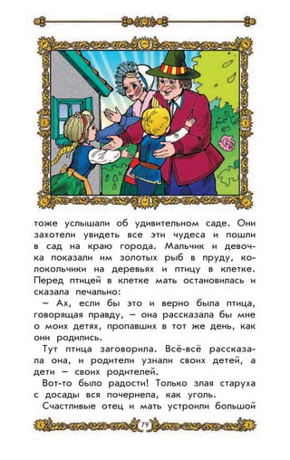 79
тоже услышали об удивительном саде. Они
захотели увидеть все эти чудеса и пошли
в сад на краю города. Мальчик и девоч-
ка показали им золотых рыб в пруду, ко-
локольчики на деревьях и птицу в клетке.
Перед птицей в клетке мать остановилась и
сказала печально:
– Ах, если бы это и верно была птица,
говорящая правду, – она рассказала бы мне
о моих детях, пропавших в тот же день, как
они родились.
Тут птица заговорила. Всё-всё рассказа-
ла она, и родители узнали своих детей, а
дети – своих родителей.
Вот-то было радости! Только злая старуха
с досады вся почернела, как уголь.
Счастливые отец и мать устроили большой
 