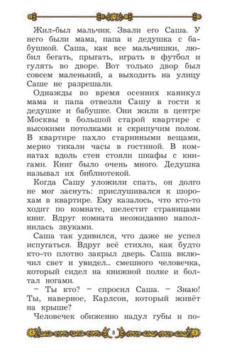 8
Жил-был мальчик. Звали его Саша. У
него были мама, папа и дедушка с ба-
бушкой. Саша, как все мальчишки, лю-
бил бегать, прыгать, играть в футбол и
гулять во дворе. Вот только двор был
совсем маленький, а выходить на улицу
Саше не разрешали.
Однажды во время осенних каникул
мама и папа отвезли Сашу в гости к
дедушке и бабушке. Они жили в центре
Москвы в большой старой квартире с
высокими потолками и скрипучим полом.
В квартире пахло старинными вещами,
мерно тикали часы в гостиной. В ком-
натах вдоль стен стояли шкафы с кни-
гами. Книг было очень много. Дедушка
называл их библиотекой.
Когда Сашу уложили спать, он долго
не мог заснуть: прислушивался к шоро-
хам в квартире. Ему казалось, что кто-то
ходит по комнате, шелестит страницами
книг. Вдруг комната неожиданно напол-
нилась звуками.
Саша так удивился, что даже не успел
испугаться. Вдруг всё стихло, как будто
кто-то плотно закрыл дверь. Саша вклю-
чил свет и увидел... смешного человечка,
который сидел на книжной полке и бол-
тал ногами.
– Ты кто? – спросил Саша. – Знаю!
Ты, наверное, Карлсон, который живёт
на крыше?
Человечек обиженно надул губы и по-
 
