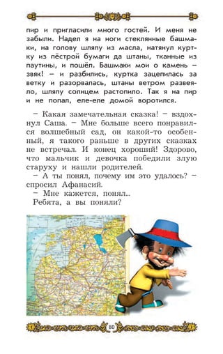 80
пир и пригласили много гостей. И меня не
забыли. Надел я на ноги стеклянные башма-
ки, на голову шляпу из масла, натянул курт-
ку из пёстрой бумаги да штаны, тканные из
паутины, и пошёл. Башмаки мои о камень –
звяк! – и разбились, куртка зацепилась за
ветку и разорвалась, штаны ветром развея-
ло, шляпу солнцем растопило. Так я на пир
и не попал, еле-еле домой воротился.
– Какая замечательная сказка! – вздох-
нул Саша. – Мне больше всего понравил-
ся волшебный сад, он какой-то особен-
ный, я такого раньше в других сказках
не встречал. И конец хороший! Здорово,
что мальчик и девочка победили злую
старуху и нашли родителей.
– А ты понял, почему им это удалось? –
спросил Афанасий.
– Мне кажется, понял...
Ребята, а вы поняли?
 