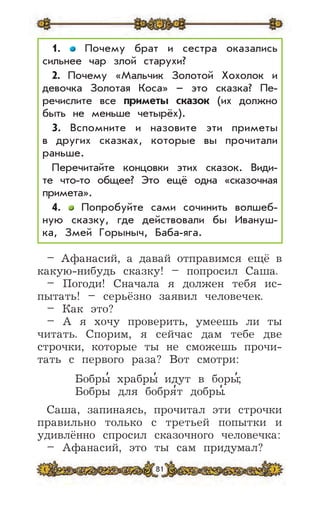 81
1. Почему брат и сестра оказались
сильнее чар злой старухи?
2. Почему «Мальчик Золотой Хохолок и
девочка Золотая Коса» – это сказка? Пе-
речислите все приметы сказок (их должно
быть не меньше четырёх).
3. Вспомните и назовите эти приметы
в других сказках, которые вы прочитали
раньше.
Перечитайте концовки этих сказок. Види-
те что-то общее? Это ещё одна «сказочная
примета».
4. Попробуйте сами сочинить волшеб-
ную сказку, где действовали бы Ивануш-
ка, Змей Горыныч, Баба-яга.
– Афанасий, а давай отправимся ещё в
какую-нибудь сказку! – попросил Саша.
– Погоди! Сначала я должен тебя ис-
пытать! – серьёзно заявил человечек.
– Как это?
– А я хочу проверить, умеешь ли ты
читать. Спорим, я сейчас дам тебе две
строчки, которые ты не сможешь прочи-
тать с первого раза? Вот смотри:
Бобры
,
храбры
,
идут в боры
,
;
Бобры для бобря
,
т добры
,
.
Саша, запинаясь, прочитал эти строчки
правильно только с третьей попытки и
удивлённо спросил сказочного человечка:
– Афанасий, это ты сам придумал?
 