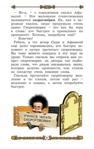 82
УЧИМСЯ ЧИТАТЬ
СКОРОГОВОРКИ!
– Не-а, – с сожалением сказал Афа-
насий. – Эти маленькие стихотворения
называются скорогово
,
рки. Их, как и на-
родные сказки, люди придумали очень
давно. Скороговорки – это как бы игра
в слова: кто быстрее и правильнее их
произнесёт. Хочешь, попробуем ещё?
– Конечно!
Ребята, в тот вечер Саша и Афанасий
ещё долго соревновались, кто быстрее за-
помнит и лучше прочитает скороговорку.
Вы тоже можете поиграть в эту игру на
уроке. Только сначала мы откроем вам се-
крет скороговорки: их авторы так подби-
рали слова, что рядом оказывались звуки,
которые нелегко произнести, или стояли
по соседству очень похожие слова.
Сначала прочитайте скороговорку мед-
ленно и по слогам, потом ещё раз –
медленно и плавно, а затем попробуйте
быстрее.
 