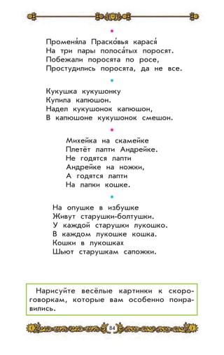 84
✱
Променя’ла Праско’вья карася’
На три пары полоса’тых поросят.
Побежали поросята по росе,
Простудились поросята, да не все.
✱
Кукушка кукушонку
Купила капюшон.
Надел кукушонок капюшон,
В капюшоне кукушонок смешон.
✱
Михейка на скамейке
Плетёт лапти Андрейке.
Не годятся лапти
Андрейке на ножки,
А годятся лапти
На лапки кошке.
✱
На опушке в избушке
Живут старушки-болтушки.
У каждой старушки лукошко.
В каждом лукошке кошка.
Кошки в лукошках
Шьют старушкам сапожки.
Нарисуйте весёлые картинки к скоро-
говоркам, которые вам особенно понра-
вились.
 