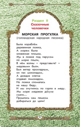 Раздел II
Сказочные
человечки
МОРСКАЯ ПРОГУЛКА
(голландская народная песенка)
Была кораблём
деревянная ложка,
А морем была
оловянная плошка.
Мы в ложке под парусом
по’ морю плыли,
В нём волны – представьте! –
медовыми были.
Был ветер прохладным,
он пах шоколадом,
А дождик слегка
отдавал лимонадом.
Но ложка сломалась
на нашу беду.
И мы очутились по горло в меду.
Мы море медовое до’суха
съели...
Пришлось нам пешком
добираться до цели!
85
 