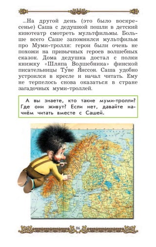 86
...На другой день (это было воскре-
сенье) Саша с дедушкой пошли в детский
кинотеатр смотреть мультфильмы. Боль-
ше всего Саше запомнился мультфильм
про Муми-тролля: герои были очень не
похожи на привычных героев волшебных
сказок. Дома дедушка достал с полки
книжку «Шляпа Волшебника» финской
писательницы Ту
,
ве Я
,
нссон. Саша удобно
устроился в кресле и начал читать. Ему
не терпелось снова оказаться в стране
загадочных муми-троллей.
А вы знаете, кто такие муми-тролли?
Где они живут? Если нет, давайте на-
чнём читать вместе с Сашей.
 