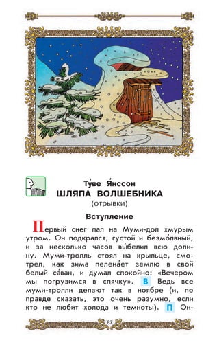 87
Ту
,
ве Я
,
нссон
ШЛЯПА ВОЛШЕБНИКА
(отрывки)
Вступление
Первый снег пал на Муми-дол хмурым
утром. Он подкрался, густой и безмо’лвный,
и за несколько часов вы’белил всю доли-
ну. Муми-тролль стоял на крыльце, смо-
трел, как зима пелена’ет землю в свой
белый са’ван, и думал спокойно: «Вечером
мы погрузимся в спячку». В Ведь все
муми-тролли делают так в ноябре (и, по
правде сказать, это очень разумно, если
кто не любит холода и темноты). П Он-
 
