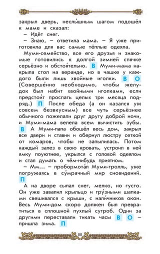 88
закрыл дверь, неслы’шным шагом подошёл
к маме и сказал:
– Идёт снег.
– Знаю, – ответила мама. – Я уже при-
готовила для вас самые тёплые одеяла.
Муми-семейство, все его друзья и знако-
мые готовились к долгой зимней спячке
серьёзно и обстоя’тельно. В Муми-мама на-
крыла стол на веранде, но в чашке у каж-
дого были лишь хвойные иголки. В О
(Соверше’нно необходимо, чтобы желу-
док был набит хвойными иголками, если
предстои’т проспать целых три месяца под-
ряд.) П После обеда (а он казался уж
совсем безвкусным) все чуть серьёзнее
обычного пожелали друг другу доброй ночи,
и Муми-мама велела всем вычистить зубы.
В А Муми-папа обошёл весь дом, закрыл
все двери и ставни и обернул люстру сеткой
от комаров, чтобы не запылилась. Потом
каждый залез в свою кровать, устроил в ней
ямку поуютнее, укрылся с головой одеялом
и стал думать о чём-нибудь приятном.
– Мм... – пробормота’л Муми-тролль, уже
погружаясь в су’мрачный мир сновидений.
П
А на дворе сыпал снег, мелко, но густо.
Он уже завалил крыльцо и гру’зными шапка-
ми свешивался с крыши, с нали’чников окон.
Весь Муми-дом скоро должен был превра-
титься в сплошной пухлый сугроб. Одни за
другими переставали тикать часы В О –
пришла зима. П
 
