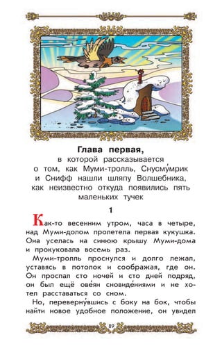 89
Глава первая,
в которой рассказывается
о том, как Муми-тролль, Снусму
,
мрик
и Снифф нашли шляпу Волшебника,
как неизвестно откуда появились пять
маленьких тучек
1
Как-то весенним утром, часа в четыре,
над Муми-долом пролетела первая кукушка.
Она уселась на синюю крышу Муми-дома
и прокуковала восемь раз.
Муми-тролль проснулся и долго лежал,
уставясь в потолок и соображая, где он.
Он проспал сто ночей и сто дней подряд,
он был ещё ове’ян сновиде’ниями и не хо-
тел расставаться со сном.
Но, переверну’вшись с боку на бок, чтобы
найти новое удобное положение, он увидел
 