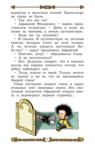 9
вернулся к мальчику спиной. Пропеллера
на спине не было.
– Так кто же ты?
– Афанасий Фёдорович, – важно пред-
ставился человечек. – Днём я сплю на
полке за книгами, а ночью путешествую.
– Куда же ты уходишь?
– В сказки. Я путешествую по детским
книгам, которые стоят на этих полках.
А ты хочешь увидеть настоящую Ба-
бу-ягу? – вдруг предложил Афанасий.
– Конечно, хочу! – обрадовался Саша.
– А не испугаешься?
– Нет. Дедушка говорит, что в сказках
всегда всё хорошо кончается, потому что
добро побеждает зло.
– Тогда пошли со мной. Только ничего
не трогай и ни во что не вмешивайся.
Закрой глаза!
Саша послушно закрыл глаза и вдруг
услышал уже знакомые звуки. Это ска-
зочный человечек Афанасий открыл кни-
гу и перевернул первую страницу...
 