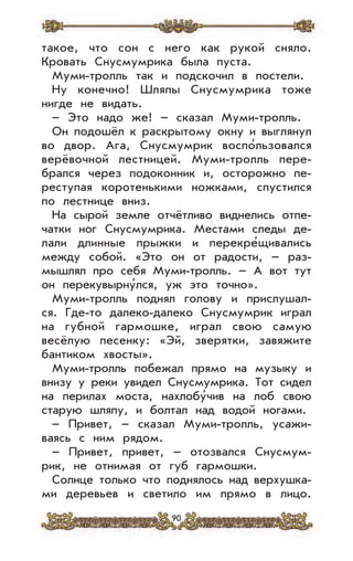 90
такое, что сон с него как рукой сняло.
Кровать Снусмумрика была пуста.
Муми-тролль так и подскочил в постели.
Ну конечно! Шляпы Снусмумрика тоже
нигде не видать.
– Это надо же! – сказал Муми-тролль.
Он подошёл к раскрытому окну и выглянул
во двор. Ага, Снусмумрик воспо’льзовался
верёвочной лестницей. Муми-тролль пере-
брался через подоконник и, осторожно пе-
реступая коротенькими ножками, спустился
по лестнице вниз.
На сырой земле отчётливо виднелись отпе-
чатки ног Снусмумрика. Местами следы де-
лали длинные прыжки и перекре’щивались
между собой. «Это он от радости, – раз-
мышлял про себя Муми-тролль. – А вот тут
он перекувырну’лся, уж это точно».
Муми-тролль поднял голову и прислушал-
ся. Где-то далеко-далеко Снусмумрик играл
на губной гармошке, играл свою самую
весёлую песенку: «Эй, зверятки, завяжите
бантиком хвосты».
Муми-тролль побежал прямо на музыку и
внизу у реки увидел Снусмумрика. Тот сидел
на перилах моста, нахлобу’чив на лоб свою
старую шляпу, и болтал над водой ногами.
– Привет, – сказал Муми-тролль, усажи-
ваясь с ним рядом.
– Привет, привет, – отозвался Снусмум-
рик, не отнимая от губ гармошки.
Солнце только что поднялось над верхушка-
ми деревьев и светило им прямо в лицо.
 