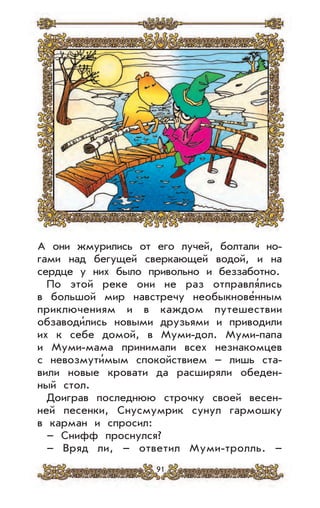 91
А они жмурились от его лучей, болтали но-
гами над бегущей сверкающей водой, и на
сердце у них было привольно и беззаботно.
По этой реке они не раз отправля’лись
в большой мир навстречу необыкнове’нным
приключениям и в каждом путешествии
обзаводи’лись новыми друзьями и приводили
их к себе домой, в Муми-дол. Муми-папа
и Муми-мама принимали всех незнакомцев
с невозмути’мым спокойствием – лишь ста-
вили новые кровати да расширяли обеден-
ный стол.
Доиграв последнюю строчку своей весен-
ней песенки, Снусмумрик сунул гармошку
в карман и спросил:
– Снифф проснулся?
– Вряд ли, – ответил Муми-тролль. –
 