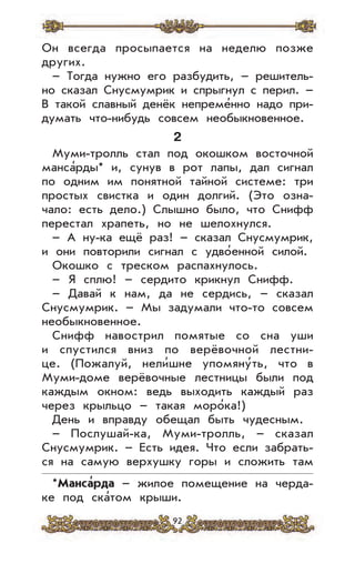 92
Он всегда просыпается на неделю позже
других.
– Тогда нужно его разбудить, – решитель-
но сказал Снусмумрик и спрыгнул с перил. –
В такой славный денёк непреме’нно надо при-
думать что-нибудь совсем необыкновенное.
2
Муми-тролль стал под окошком восточной
манса’рды* и, сунув в рот лапы, дал сигнал
по одним им понятной тайной системе: три
простых свистка и один долгий. (Это озна-
чало: есть дело.) Слышно было, что Снифф
перестал храпеть, но не шелохнулся.
– А ну-ка ещё раз! – сказал Снусмумрик,
и они повторили сигнал с удво’енной силой.
Окошко с треском распахнулось.
– Я сплю! – сердито крикнул Снифф.
– Давай к нам, да не сердись, – сказал
Снусмумрик. – Мы задумали что-то совсем
необыкновенное.
Снифф навострил помятые со сна уши
и спустился вниз по верёвочной лестни-
це. (Пожалуй, нели’шне упомяну’ть, что в
Муми-доме верёвочные лестницы были под
каждым окном: ведь выходить каждый раз
через крыльцо – такая моро’ка!)
День и вправду обещал быть чудесным.
– Послушай-ка, Муми-тролль, – сказал
Снусмумрик. – Есть идея. Что если забрать-
ся на самую верхушку горы и сложить там
*Манса
,
рда – жилое помещение на черда-
ке под ска’том крыши.
 