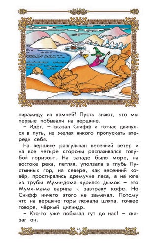 93
пирамиду из камней? Пусть знают, что мы
первые побывали на вершине.
– Идёт, – сказал Снифф и тотчас двинул-
ся в путь, не желая никого пропускать впе-
реди себя.
На вершине разгуливал весенний ветер и
на все четыре стороны распахивался голу-
бой горизонт. На западе было море, на
востоке река, петляя, уползала в глубь Пу-
стынных гор, на севере, как весенний ко-
вёр, простирались дремучие леса, а на юге
из трубы Муми-дома курился дымок – это
Муми-мама варила к завтраку кофе. Но
Снифф ничего этого не замечал. Потому
что на вершине горы лежала шляпа, точнее
говоря, чёрный цилиндр.
– Кто-то уже побывал тут до нас! – ска-
зал он.
 