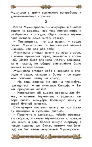 95
Муми-дол в аре’ну вся’ческого волшебства и
удиви’тельнейших событий.
3
Когда Муми-тролль, Снусмумрик и Снифф
вошли на веранду, все уже попили кофе и
разбрелись кто куда. Один только Муми-
папа остался дома читать газету.
– Посмотри-ка, что мы нашли, – гордо
сказал Муми-тролль. – Мирове’цкий чёрный
цилиндр, как раз для тебя.
Муми-папа оглядел шляпу со всех сторон,
а потом примерил перед зеркалом в гости-
ной. Шляпа была для него чуточку великова-
та и тяжела, но общее впечатле’ние было
весьма внуши’тельное.
Муми-папа оглядел себя в зеркале и спе-
реди и сзади, оглядел с боков и со вздо-
хом положил шляпу на комод.
– Но ведь должна же она на что-нибудь
пригодиться! – не унимался Снифф. – Та-
кая прекрасная шляпа!
– Используем её вместо корзины для бу-
маг, – ответил Муми-папа и удалился на-
верх писать мемуа’ры (большую книгу о
своей бурной юности).
Снусмумрик поставил шляпу на пол меж-
ду комодом и кухонной дверью.
– Покончите с завтраком, пойдём проведа-
ем сно’рков, – сказал Муми-тролль и, прежде
чем выйти в сад, бросил яичную скорлупу в
новую корзину для бумаг, потому что (ино-
гда) он был очень аккуратный Муми-тролль.
 