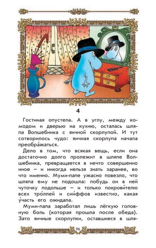 96
4
Гостиная опустела. А в углу, между ко-
модом и дверью на кухню, осталась шля-
па Волшебника с яичной скорлупой. И тут
сотворилось чудо: яичная скорлупа начала
преобра’жаться.
Дело в том, что всякая вещь, если она
достаточно долго пролежит в шляпе Вол-
шебника, превращается в нечто совершенно
иное – и никогда нельзя знать заранее, во
что именно. Муми-папе ужасно повезло, что
шляпа ему не подошла: побудь он в ней
чуточку подольше – и только покрови’телю
всех тро’ллей и сни’ффов известно, какая
у’часть его ожидала.
Муми-папа заработал лишь лёгкую голов-
ную боль (которая прошла после обеда).
Зато яичные скорлупки, оставшиеся в шля-
 