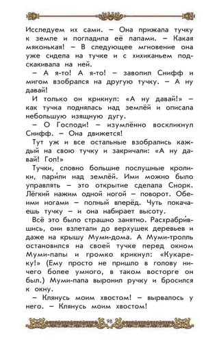 98
Исследуем их сами. – Она прижала тучку
к земле и погладила её лапами. – Какая
мяконькая! – В следующее мгновение она
уже сидела на тучке и с хихиканьем под-
скакивала на ней.
– А я-то! А я-то! – завопил Снифф и
мигом взобрался на другую тучку. – А ну
давай!
И только он крикнул: «А ну давай!» –
как тучка поднялась над землёй и описала
небольшую изящную дугу.
– О Господи! – изумлённо воскликнул
Снифф. – Она движется!
Тут уж и все остальные взобрались каж-
дый на свою тучку и закричали: «А ну да-
вай! Гоп!»
Тучки, словно большие послушные кроли-
ки, пари’ли над землёй. Ими можно было
управлять – это открытие сделала Снорк.
Лёгкий нажим одной ногой – поворот. Обе-
ими ногами – полный вперёд. Чуть покача-
ешь тучку – и она набирает высоту.
Всё это было страшно занятно. Расхрабри’в-
шись, они взлетали до верхушек деревьев и
даже на крышу Муми-дома. А Муми-тролль
остановился на своей тучке перед окном
Муми-папы и громко крикнул: «Кукаре-
ку!» (Ему просто не пришло в голову ни-
чего более умного, в таком восторге он
был.) Муми-папа выронил ручку и бросился
к окну.
– Клянусь моим хвостом! – вырвалось у
него. – Клянусь моим хвостом!
 