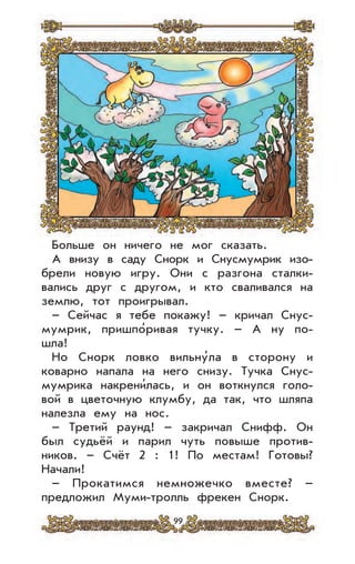 99
Больше он ничего не мог сказать.
А внизу в саду Снорк и Снусмумрик изо-
брели новую игру. Они с разгона сталки-
вались друг с другом, и кто сваливался на
землю, тот проигрывал.
– Сейчас я тебе покажу! – кричал Снус-
мумрик, пришпо’ривая тучку. – А ну по-
шла!
Но Снорк ловко вильну’ла в сторону и
коварно напала на него снизу. Тучка Снус-
мумрика накрени’лась, и он воткнулся голо-
вой в цветочную клумбу, да так, что шляпа
налезла ему на нос.
– Третий раунд! – закричал Снифф. Он
был судьёй и парил чуть повыше против-
ников. – Счёт 2 : 1! По местам! Готовы?
Начали!
– Прокатимся немножечко вместе? –
предложил Муми-тролль фрекен Снорк.
 