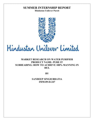 SUMMER INTERNSHIP REPORT
            Hindustan Unilever Pureit




   MARKET RESEARCH ON WATER PURIFIER
          PRODUCT NAME- PURE IT
SUBHEADING: HOW TO ACHIEVE 100% MANNING IN
                   HUL

                      BY

          SANDEEP SINGH BHATIA
              IMM-09-II-247
 