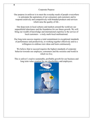 6

                              Corporate Purpose

Our purpose in unilever is to meet the everyday needs of people everywhere
   – to anticipate the aspirations of our consumers and customers and to
 respond creatively and competitively with branded products and services
                        which raise the quality of life .

   Our deep roots in local cultures and markets around the world are our
unparalleled inheritance and the foundation for our future growth. We will
bring our wealth of knowledge and international expertise to the service of
            local customers – a truly multi-local multinational.

Our long term success requires a total commitment to exceptional standards
 of performance and productivity, to working together effectively and to a
         willingness to embrace new ideas and learn continuously.

      We believe that to succeed requires the highest standards of corporate
    behavior towards our employes, consumers and the societies and world in
                                 which we live.

This is unliver‟s road to sustainable, profitable growth for our business and
       long term value creation for our shareholders and employees.
 