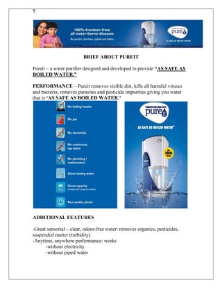 7




                         BRIEF ABOUT PUREIT

Pureit – a water purifier designed and developed to provide “AS SAFE AS
BOILED WATER.”

PERFORMANCE – Pureit removes visible dirt, kills all harmful viruses
and bacteria, removes parasites and pesticide impurities giving you water
that is „AS SAFE AS BOILED WATER.‟




ADDITIONAL FEATURES

-Great sensorial – clear, odour-free water: removes organics, pesticides,
suspended matter (turbidity).
-Anytime, anywhere performance: works
      -without electricity
      -without piped water
 