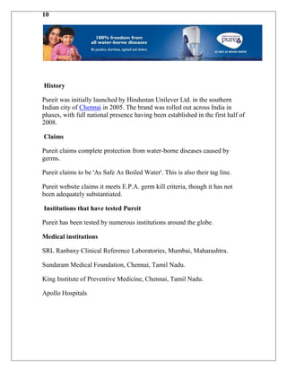 10




History

Pureit was initially launched by Hindustan Unilever Ltd. in the southern
Indian city of Chennai in 2005. The brand was rolled out across India in
phases, with full national presence having been established in the first half of
2008.

Claims

Pureit claims complete protection from water-borne diseases caused by
germs.

Pureit claims to be 'As Safe As Boiled Water'. This is also their tag line.

Pureit website claims it meets E.P.A. germ kill criteria, though it has not
been adequately substantiated.

Institutions that have tested Pureit

Pureit has been tested by numerous institutions around the globe.

Medical institutions

SRL Ranbaxy Clinical Reference Laboratories, Mumbai, Maharashtra.

Sundaram Medical Foundation, Chennai, Tamil Nadu.

King Institute of Preventive Medicine, Chennai, Tamil Nadu.

Apollo Hospitals
 