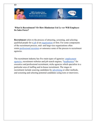 13




 What Is Recruitment? Or How Hindustan Uni Le ver Will Employee
Its Sales Force?



Recruitment refers to the process of attracting, screening, and selecting
qualified people for a job at an organization or firm. For some components
of the recruitment process, mid- and large-size organizations often
retain professional recruiters or outsource some of the process to recruitment
agencies.


The recruitment industry has five main types of agencies: employment
agencies, recruitment websites and job search engines, "headhunters" for
executive and professional recruitment, niche agencies which specialize in a
particular area of staffing and in-house recruitment. The stages in
recruitment include sourcing candidates by advertising or other methods,
and screening and selecting potential candidates using tests or interviews.
 