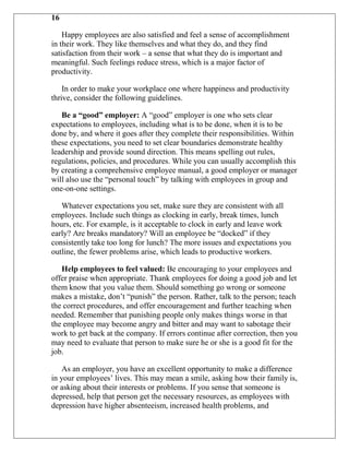 16

    Happy employees are also satisfied and feel a sense of accomplishment
in their work. They like themselves and what they do, and they find
satisfaction from their work – a sense that what they do is important and
meaningful. Such feelings reduce stress, which is a major factor of
productivity.

    In order to make your workplace one where happiness and productivity
thrive, consider the following guidelines.

   Be a “good” employer: A “good” employer is one who sets clear
expectations to employees, including what is to be done, when it is to be
done by, and where it goes after they complete their responsibilities. Within
these expectations, you need to set clear boundaries demonstrate healthy
leadership and provide sound direction. This means spelling out rules,
regulations, policies, and procedures. While you can usually accomplish this
by creating a comprehensive employee manual, a good employer or manager
will also use the “personal touch” by talking with employees in group and
one-on-one settings.

   Whatever expectations you set, make sure they are consistent with all
employees. Include such things as clocking in early, break times, lunch
hours, etc. For example, is it acceptable to clock in early and leave work
early? Are breaks mandatory? Will an employee be “docked” if they
consistently take too long for lunch? The more issues and expectations you
outline, the fewer problems arise, which leads to productive workers.

   Help employees to feel valued: Be encouraging to your employees and
offer praise when appropriate. Thank employees for doing a good job and let
them know that you value them. Should something go wrong or someone
makes a mistake, don‟t “punish” the person. Rather, talk to the person; teach
the correct procedures, and offer encouragement and further teaching when
needed. Remember that punishing people only makes things worse in that
the employee may become angry and bitter and may want to sabotage their
work to get back at the company. If errors continue after correction, then you
may need to evaluate that person to make sure he or she is a good fit for the
job.

    As an employer, you have an excellent opportunity to make a difference
in your employees‟ lives. This may mean a smile, asking how their family is,
or asking about their interests or problems. If you sense that someone is
depressed, help that person get the necessary resources, as employees with
depression have higher absenteeism, increased health problems, and
 