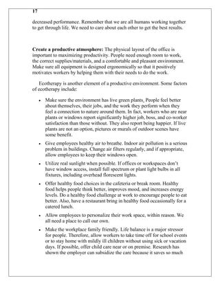 17

decreased performance. Remember that we are all humans working together
to get through life. We need to care about each other to get the best results.



Create a productive atmosphere: The physical layout of the office is
important to maximizing productivity. People need enough room to work,
the correct supplies/materials, and a comfortable and pleasant environment.
Make sure all equipment is designed ergonomically so that it positively
motivates workers by helping them with their needs to do the work.

   Ecotherapy is another element of a productive environment. Some factors
of ecotherapy include:

      Make sure the environment has live green plants. People feel better
      about themselves, their jobs, and the work they perform when they
      feel a connection to nature around them. In fact, workers who are near
      plants or windows report significantly higher job, boss, and co-worker
      satisfaction than those without. They also report being happier. If live
      plants are not an option, pictures or murals of outdoor scenes have
      some benefit.
      Give employees healthy air to breathe. Indoor air pollution is a serious
      problem in buildings. Change air filters regularly, and if appropriate,
      allow employees to keep their windows open.
      Utilize real sunlight when possible. If offices or workspaces don‟t
      have window access, install full spectrum or plant light bulbs in all
      fixtures, including overhead florescent lights.
      Offer healthy food choices in the cafeteria or break room. Healthy
      food helps people think better, improves mood, and increases energy
      levels. Do a healthy food challenge at work to encourage people to eat
      better. Also, have a restaurant bring in healthy food occasionally for a
      catered lunch.
      Allow employees to personalize their work space, within reason. We
      all need a place to call our own.
      Make the workplace family friendly. Life balance is a major stressor
      for people. Therefore, allow workers to take time off for school events
      or to stay home with mildly ill children without using sick or vacation
      days. If possible, offer child care near or on premise. Research has
      shown the employer can subsidize the care because it saves so much
 