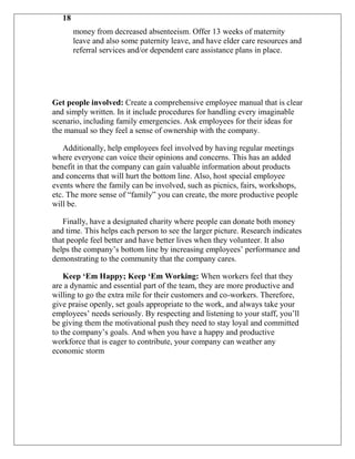18
        money from decreased absenteeism. Offer 13 weeks of maternity
        leave and also some paternity leave, and have elder care resources and
        referral services and/or dependent care assistance plans in place.




Get people involved: Create a comprehensive employee manual that is clear
and simply written. In it include procedures for handling every imaginable
scenario, including family emergencies. Ask employees for their ideas for
the manual so they feel a sense of ownership with the company.

   Additionally, help employees feel involved by having regular meetings
where everyone can voice their opinions and concerns. This has an added
benefit in that the company can gain valuable information about products
and concerns that will hurt the bottom line. Also, host special employee
events where the family can be involved, such as picnics, fairs, workshops,
etc. The more sense of “family” you can create, the more productive people
will be.

   Finally, have a designated charity where people can donate both money
and time. This helps each person to see the larger picture. Research indicates
that people feel better and have better lives when they volunteer. It also
helps the company‟s bottom line by increasing employees‟ performance and
demonstrating to the community that the company cares.

    Keep „Em Happy; Keep „Em Working: When workers feel that they
are a dynamic and essential part of the team, they are more productive and
willing to go the extra mile for their customers and co-workers. Therefore,
give praise openly, set goals appropriate to the work, and always take your
employees‟ needs seriously. By respecting and listening to your staff, you‟ll
be giving them the motivational push they need to stay loyal and committed
to the company‟s goals. And when you have a happy and productive
workforce that is eager to contribute, your company can weather any
economic storm
 