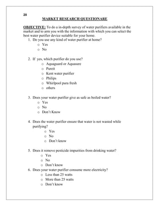 20
              MARKET RESEARCH QUESTIONARE

OBJECTIVE: To do a in-depth survey of water purifiers available in the
market and to arm you with the information with which you can select the
best water purifier device suitable for your home.
   1. Do you use any kind of water purifier at home?
         o Yes
         o No

     2. If yes, which purifier do you use?
              o Aquaguard or Aquasure
              o Pureit
              o Kent water purifier
              o Philips
              o Whirlpool pura fresh
              o others

     3. Does your water purifier give as safe as boiled water?
          o Yes
          o No
          o Don‟t Know

     4. Does the water purifier ensure that water is not wasted while
        purifying?
                o Yes
                o No
                o Don‟t know

     5. Does it remove pesticide impurities from drinking water?
             o Yes
             o No
             o Don‟t know
     6. Does your water purifier consume more electricity?
             o Less than 25 watts
             o More than 25 watts
             o Don‟t know
 