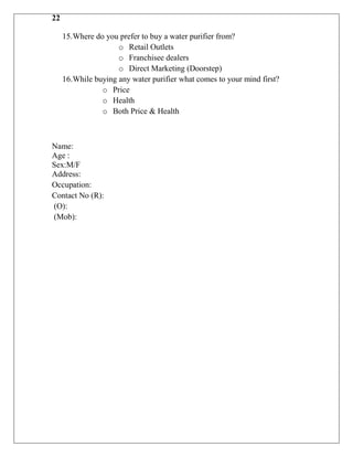 22

     15.Where do you prefer to buy a water purifier from?
                     o Retail Outlets
                     o Franchisee dealers
                     o Direct Marketing (Doorstep)
     16.While buying any water purifier what comes to your mind first?
                o Price
                o Health
                o Both Price & Health



Name:
Age :
Sex:M/F
Address:
Occupation:
Contact No (R):
(O):
(Mob):
 